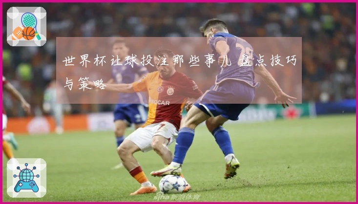 世界杯让球投注那些事儿 盘点技巧与策略